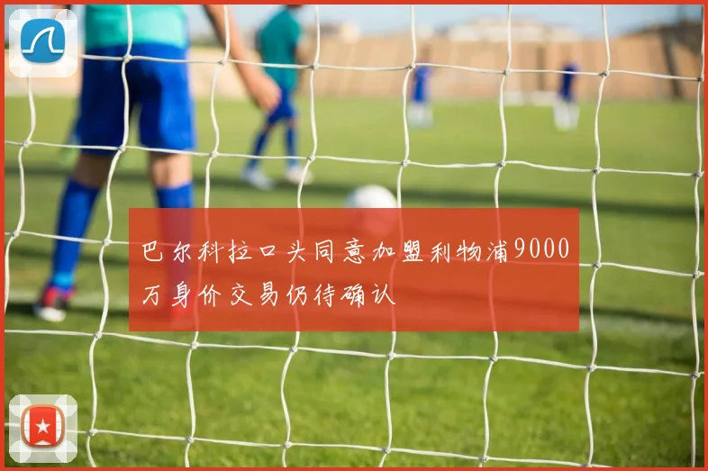 巴尔科拉口头同意加盟利物浦9000万身价交易仍待确认